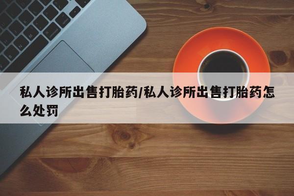 打胎药网上购买私人诊所出售打胎药/私人诊所出售打胎药怎么处罚