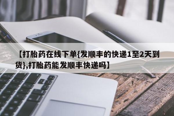 打胎药网上购买【打胎药在线下单{发顺丰的快递1至2天到货},打胎药能发顺丰快递吗】