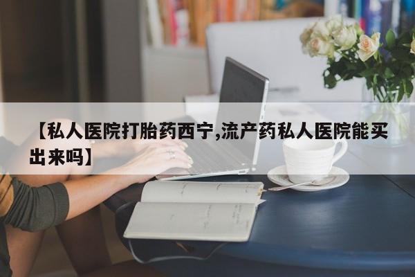 打胎药网上购买【私人医院打胎药西宁,流产药私人医院能买出来吗】