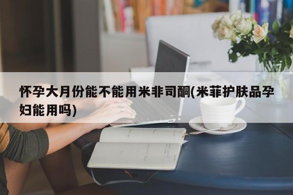 打胎药网上购买怀孕大月份能不能用米非司酮(米菲护肤品孕妇能用吗)