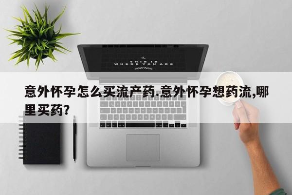 打胎药网上购买意外怀孕怎么买流产药.意外怀孕想药流,哪里买药？