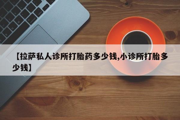 打胎药网上购买【拉萨私人诊所打胎药多少钱,小诊所打胎多少钱】