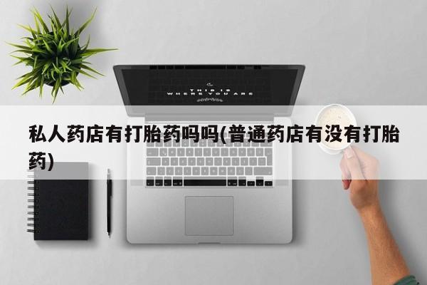 打胎药网上购买私人药店有打胎药吗吗(普通药店有没有打胎药)