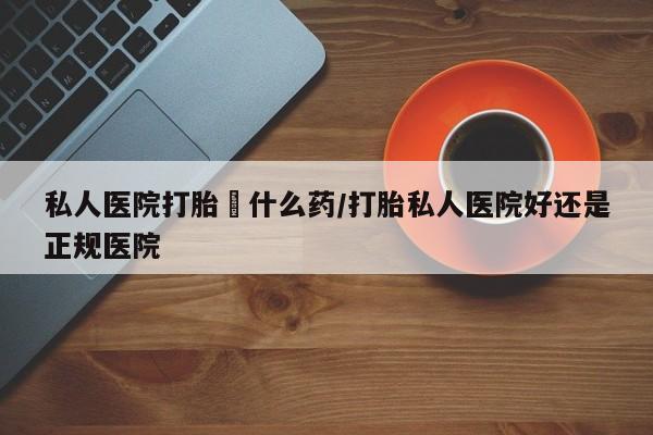 打胎药网上购买私人医院打胎給什么药/打胎私人医院好还是正规医院