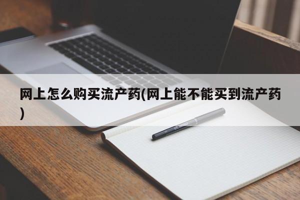 打胎药网上购买网上怎么购买流产药(网上能不能买到流产药)
