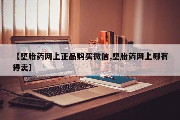 打胎药网上购买【堕胎药网上正品购买微信,堕胎药网上哪有得卖】